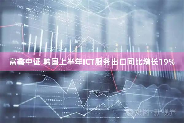 富鑫中证 韩国上半年ICT服务出口同比增长19%