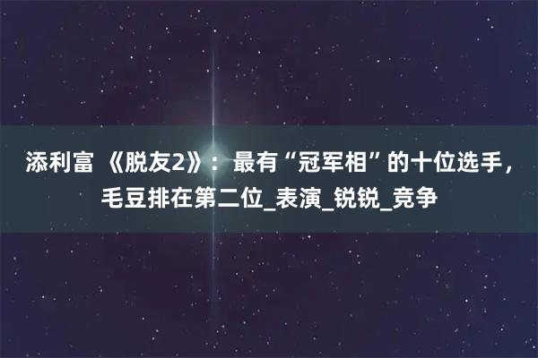添利富 《脱友2》：最有“冠军相”的十位选手，毛豆排在第二位_表演_锐锐_竞争
