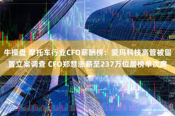 牛操盘 摩托车行业CFO薪酬榜：爱玛科技高管被留置立案调查 CFO郑慧涨薪至237万位居榜单次席