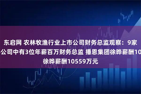 东启网 农林牧渔行业上市公司财务总监观察：9家畜禽饲料公司中有3位年薪百万财务总监 播恩集团徐晔薪酬10559万元