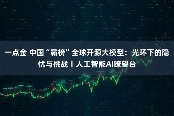 一点金 中国“霸榜”全球开源大模型：光环下的隐忧与挑战丨人工智能AI瞭望台