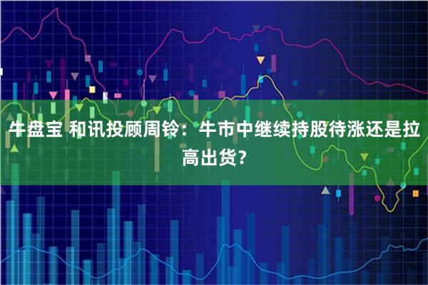 牛盘宝 和讯投顾周铃:牛市中继续持股待涨还是拉高出货?