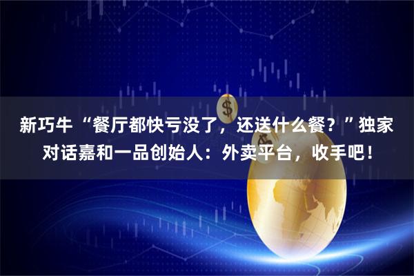新巧牛 “餐厅都快亏没了，还送什么餐？”独家对话嘉和一品创始人：外卖平台，收手吧！
