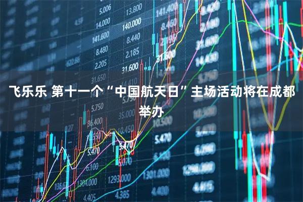 飞乐乐 第十一个“中国航天日”主场活动将在成都举办