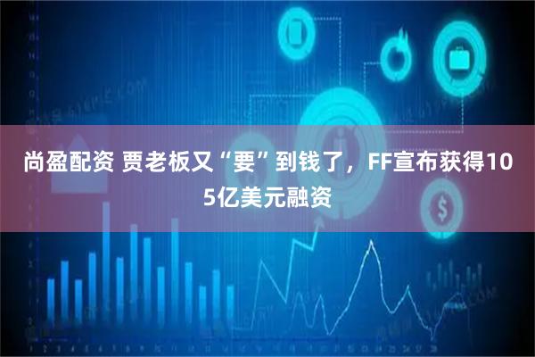 尚盈配资 贾老板又“要”到钱了，FF宣布获得105亿美元融资