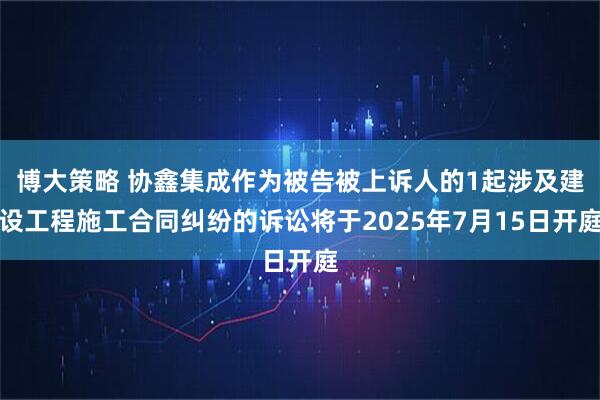 博大策略 协鑫集成作为被告被上诉人的1起涉及建设工程施工合同纠纷的诉讼将于2025年7月15日开庭