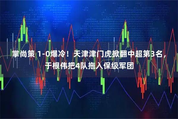 掌尚策 1-0爆冷!天津津门虎掀翻中超第3名,于根伟把4队拖入保级军团