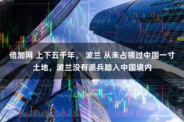 倍加网 上下五千年， 波兰 从未占领过中国一寸土地，波兰没有派兵踏入中国境内