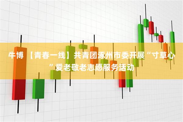 牛博 【青春一线】共青团涿州市委开展“寸草心”爱老敬老志愿服务活动