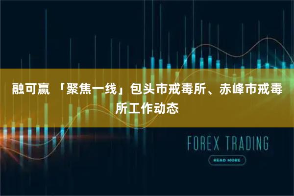 融可赢 「聚焦一线」包头市戒毒所、赤峰市戒毒所工作动态