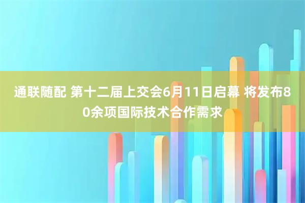 通联随配 第十二届上交会6月11日启幕 将发布80余项国际技术合作需求