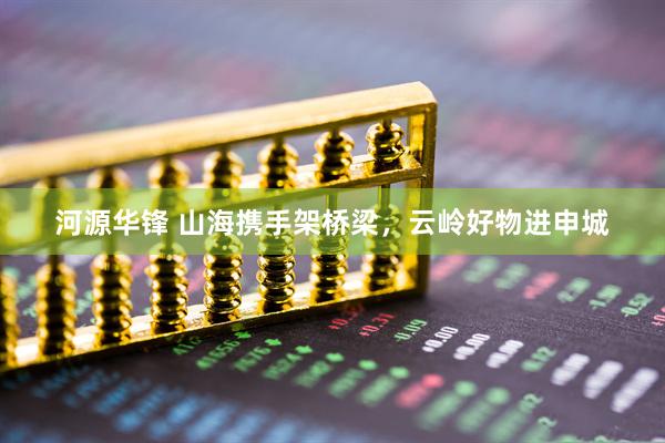 河源华锋 山海携手架桥梁，云岭好物进申城