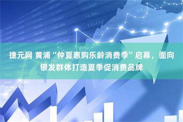 捷元网 黄浦“仲夏惠购乐龄消费季”启幕，面向银发群体打造夏季促消费品牌