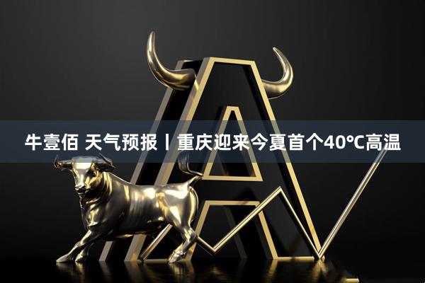 牛壹佰 天气预报丨重庆迎来今夏首个40℃高温