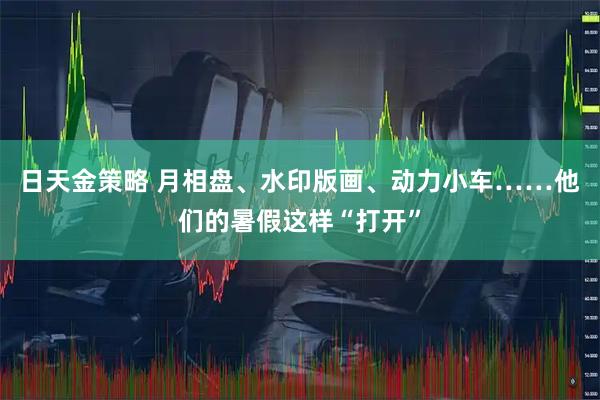 日天金策略 月相盘、水印版画、动力小车……他们的暑假这样“打开”