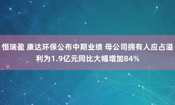 恒瑞盈 康达环保公布中期业绩 母公司拥有人应占溢利为1.9亿元同比大幅增加84%