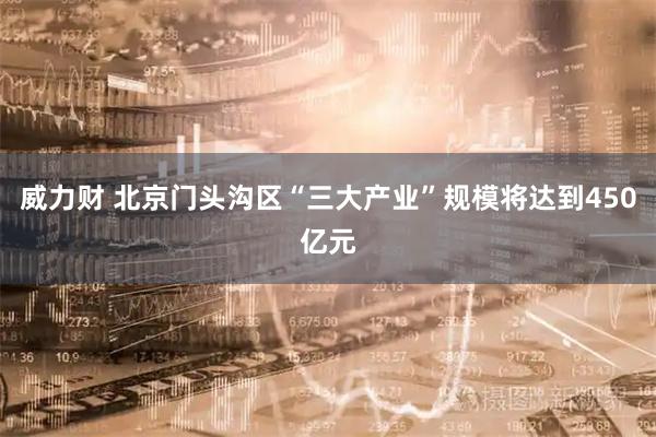 威力财 北京门头沟区“三大产业”规模将达到450亿元