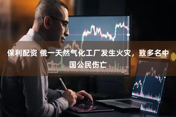 保利配资 俄一天然气化工厂发生火灾，致多名中国公民伤亡
