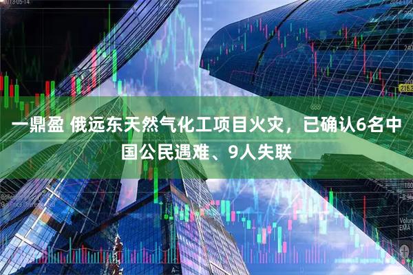 一鼎盈 俄远东天然气化工项目火灾，已确认6名中国公民遇难、9人失联