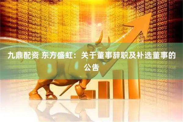 九鼎配资 东方盛虹：关于董事辞职及补选董事的公告